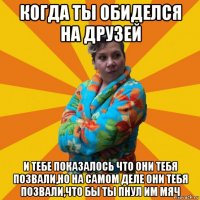 когда ты обиделся на друзей и тебе показалось что они тебя позвали,но на самом деле они тебя позвали,что бы ты пнул им мяч