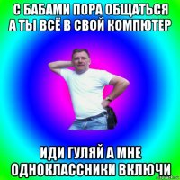 с бабами пора общаться а ты всё в свой компютер иди гуляй а мне одноклассники включи