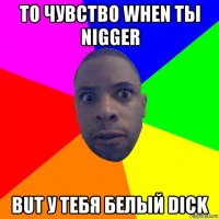 то чувство when ты nigger but у тебя белый dick