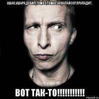 ушак,ушара,дебил,томоз,томас,аквалайзер,прападит. вот так-то!!!!!!!!!!!