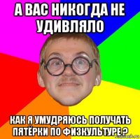 а вас никогда не удивляло как я умудряюсь получать пятёрки по физкультуре ?