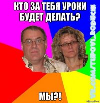 кто за тебя уроки будет делать? мы?!