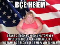 всё не ем обана сегодня скидка на торты и презервативы, о и на штаны, и я возьму всё ведь я же в меру упитанная