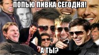 попью пивка сегодня! а ты?