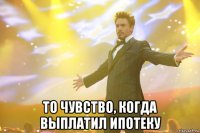  то чувство, когда выплатил ипотеку