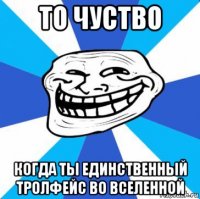 то чуство когда ты единственный тролфейс во вселенной