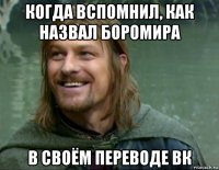 когда вспомнил, как назвал боромира в своём переводе вк