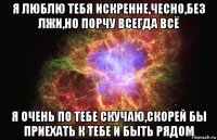 я люблю тебя искренне,чесно,без лжи,но порчу всегда всё я очень по тебе скучаю,скорей бы приехать к тебе и быть рядом