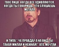 твоё лицо, когда все удивляются, когда ты говоришь, что слушаешь металл и типа:" че правда? а на вид ты такая милая и нежная!" ага, мечтай