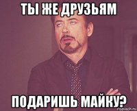 ты же друзьям подаришь майку?