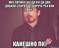 мое личико когда когда два дибила спорят што круче ps4 или xbox 1 канешно пк)