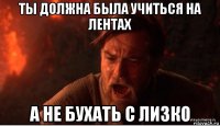 ты должна была учиться на лентах а не бухать с лизко