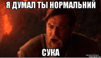 я думал ты нормальний сука