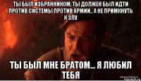 ты был избранником, ты должен был идти против системы против армии.. а не примкнуть к злу ты был мне братом... я любил тебя