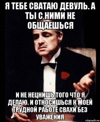 я тебе сватаю девуль. а ты с ними не общаешься и не нецнишь того что я делаю. и относишься к моей трудной работе свахи без уважения