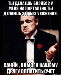 ты делаешь бизнесс у меня на порталено,ты делаешь это без уважения. санни , помоги нашему другу оплатить счет