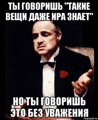 ты говоришь "такие вещи даже ира знает" но ты говоришь это без уважения