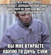 у нас все хорошо, дроп выпадает, доходы не порезаны, шанс рара не порезан, мы не ввели таргет дроп раров.. вы мне втираете какую то дичь, суки.