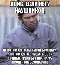 лойс, если нету наушников, не потому, что ты тупой бомжара, а потому, что слушать свои годные треки без них, на 95 процентоа безопасние