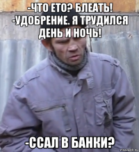 -что ето? блеать! -удобрение. я трудился день и ночь! -ссал в банки?