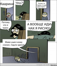 Каарина Что?! Почему ты Карина, но для Дани Карен?! Потому что я транс А ВООБЩЕ ИДИ НАХ Я РИСУЮ! Живо ушел кому сказал, падла эдекая