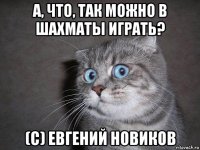 а, что, так можно в шахматы играть? (с) евгений новиков