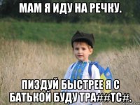 мам я иду на речку. пиздуй быстрее я с батькой буду тра##тс#.