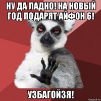 ну да ладно! на новый год подарят айфон 6! узбагойзя!