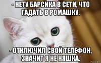 - нету барсика в сети, что гадать в ромашку. - отключил свой телефон, значит я не няшка.