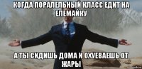 когда поралельный класс едит на елемайку а ты сидишь дома и охуеваешь от жары