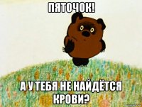 пяточок! а у тебя не найдётся крови?