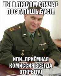 ты в любом случае поступишь,бус!!! или...приёмная комиссия всегда открыта!