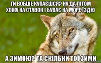 ти вобше купаєшся? ну да літом хожу на ставок і буває на море їздю а зимою? та скільки тої зими