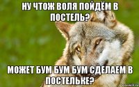 ну чтож воля пойдём в постель? может бум бум бум сделаем в постeльке?