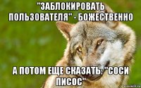 "заблокировать пользователя" - божественно а потом еще сказать: "соси писос"