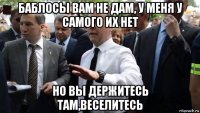 баблосы вам не дам, у меня у самого их нет но вы держитесь там,веселитесь