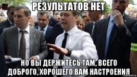 результатов нет но вы держитесь там, всего доброго, хорошего вам настроения