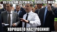 ну ты там держись, пупочек мой хорошего настроения!