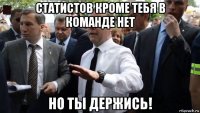 статистов кроме тебя в команде нет но ты держись!