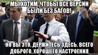 мы хотим, чтобы все версии были без багов! но вы это, держитесь здесь. всего доброго, хорошего настроения