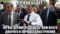 рута не будет, но вы держитесь здесь. вам всего доброго и хорошего настроения