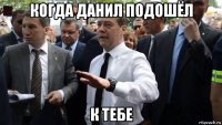 когда данил подошёл к тебе