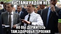 рустама рядом нет но вы держитесь там,здоровья,терпения