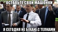 оставьте свои машонки я сегодня не бухаю с телками