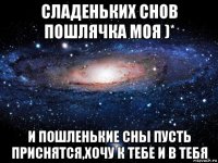 сладеньких снов пошлячка моя )* и пошленькие сны пусть приснятся,хочу к тебе и в тебя