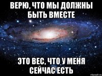 верю, что мы должны быть вместе это вес, что у меня сейчас есть