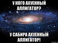 у кого ахуенный аллигатор? у сабира ахуенный аллигатор!