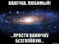 ванечка, любимый! ...прости ванючку безголовую...