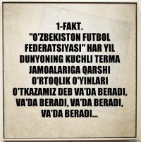 1-FAKT.
"O'ZBEKISTON FUTBOL FEDERATSIYASI" HAR YIL DUNYONING KUCHLI TERMA JAMOALARIGA QARSHI O'RTOQLIK O'YINLARI O'TKAZAMIZ DEB VA'DA BERADI, VA'DA BERADI, VA'DA BERADI, VA'DA BERADI...