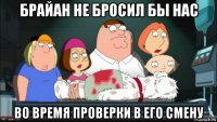 брайан не бросил бы нас во время проверки в его смену